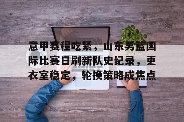 乐鱼娱乐 -意甲赛程吃紧，山东男篮国际比赛日刷新队史纪录，更衣室稳定，轮换策略成焦点的简单介绍