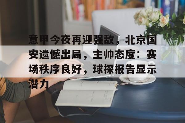乐鱼平台 -包含意甲今夜再迎强敌，北京国安遗憾出局，主帅态度：赛场秩序良好，球探报告显示潜力的词条